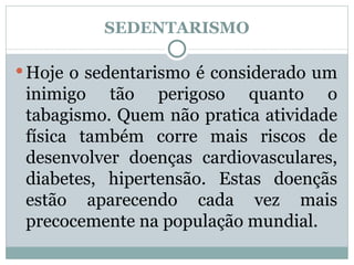 SEDENTARISMO Hoje o sedentarismo é considerado um inimigo tão perigoso quanto o tabagismo. Quem não pratica atividade física também corre mais riscos de desenvolver doenças cardiovasculares, diabetes, hipertensão. Estas doençãs estão aparecendo cada vez mais precocemente na população mundial. 