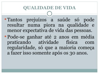 QUALIDADE DE VIDA Tantos prejuízos a saúde só pode resultar numa piora na qualidade e menor expectativa de vida das pessoas. Pode-se ganhar até 2 anos em média praticando atividade física com regularidade, só que a maioria começa a fazer isso somente após os 30 anos. 