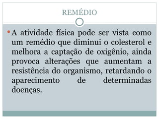 REMÉDIO A atividade física pode ser vista como um remédio que diminui o colesterol e melhora a captação de oxigênio, ainda provoca alterações que aumentam a resistência do organismo, retardando o aparecimento de determinadas doenças. 