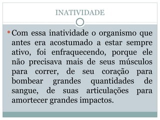 INATIVIDADE Com essa inatividade o organismo que antes era acostumado a estar sempre ativo, foi enfraquecendo, porque ele não precisava mais de seus músculos para correr, de seu coração para bombear grandes quantidades de sangue, de suas articulações para amortecer grandes impactos.  