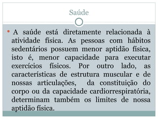 Saúde   A saúde está diretamente relacionada à atividade física. As pessoas com hábitos sedentários possuem menor aptidão física, isto é, menor capacidade para executar exercícios físicos. Por outro lado, as características de estrutura muscular e de nossas articulações,  da constituição do corpo ou da capacidade cardiorrespiratória, determinam também os limites de nossa aptidão física.  