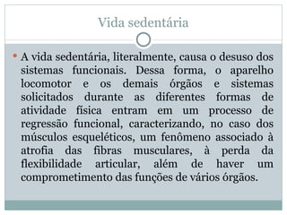 Vida sedentária A vida sedentária, literalmente, causa o desuso dos sistemas funcionais. Dessa forma, o aparelho locomotor e os demais órgãos e sistemas solicitados durante as diferentes formas de atividade física entram em um processo de regressão funcional, caracterizando, no caso dos músculos esqueléticos, um fenômeno associado à atrofia das fibras musculares, à perda da flexibilidade articular, além de haver um comprometimento das funções de vários órgãos. 