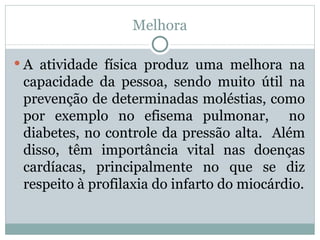 Melhora A atividade física produz uma melhora na capacidade da pessoa, sendo muito útil na prevenção de determinadas moléstias, como por exemplo no efisema pulmonar,  no diabetes, no controle da pressão alta.  Além disso, têm importância vital nas doenças cardíacas, principalmente no que se diz respeito à profilaxia do infarto do miocárdio. 