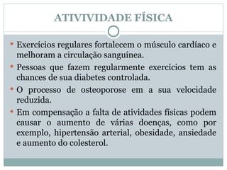 ATIVIVIDADE FÍSICA Exercícios regulares fortalecem o músculo cardíaco e melhoram a circulação sanguínea.  Pessoas que fazem regularmente exercícios tem as chances de sua diabetes controlada.  O processo de osteoporose em a sua velocidade reduzida.  Em compensação a falta de atividades físicas podem causar o aumento de várias doenças, como por exemplo, hipertensão arterial, obesidade, ansiedade e aumento do colesterol.  