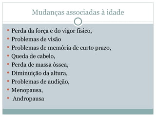 Mudanças associadas à idade Perda da força e do vigor físico,  Problemas de visão Problemas de memória de curto prazo,  Queda de cabelo,  Perda de massa óssea,  Diminuição da altura,  Problemas de audição,  Menopausa,  Andropausa  