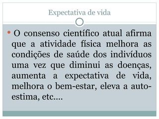 Expectativa de vida   O consenso científico atual afirma que a atividade física melhora as condições de saúde dos indivíduos uma vez que diminui as doenças, aumenta a expectativa de vida, melhora o bem-estar, eleva a auto-estima, etc....  