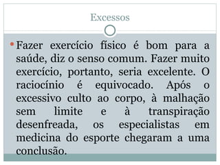 Excessos Fazer exercício físico é bom para a saúde, diz o senso comum. Fazer muito exercício, portanto, seria excelente. O raciocínio é equivocado. Após o excessivo culto ao corpo, à malhação sem limite e à transpiração desenfreada, os especialistas em medicina do esporte chegaram a uma conclusão. 
