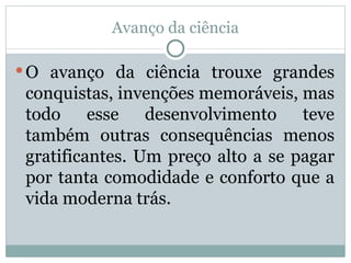 Avanço da ciência O avanço da ciência trouxe grandes conquistas, invenções memoráveis, mas todo esse desenvolvimento teve também outras consequências menos gratificantes. Um preço alto a se pagar por tanta comodidade e conforto que a vida moderna trás. 
