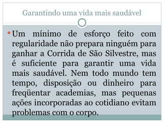 Garantindo uma vida mais saudável Um mínimo de esforço feito com regularidade não prepara ninguém para ganhar a Corrida de São Silvestre, mas é suficiente para garantir uma vida mais saudável. Nem todo mundo tem tempo, disposição ou dinheiro para freqüentar academias, mas pequenas ações incorporadas ao cotidiano evitam problemas com o corpo. 