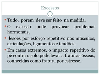 Excessos Tudo,  porém  deve ser feito  na medida. O excesso pode provocar problemas hormonais, lesões por esforço repetitivo nos músculos, articulações, ligamentos e tendões.  Em casos extremos, o impacto repetitivo do pé contra o solo pode levar a fraturas ósseas, conhecidas como fratura por estresse. 