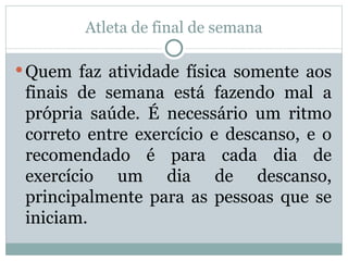 Atleta de final de semana Quem faz atividade física somente aos finais de semana está fazendo mal a própria saúde. É necessário um ritmo correto entre exercício e descanso, e o recomendado é para cada dia de exercício um dia de descanso, principalmente para as pessoas que se iniciam. 