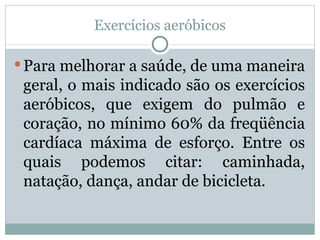 Exercícios aeróbicos Para melhorar a saúde, de uma maneira geral, o mais indicado são os exercícios aeróbicos, que exigem do pulmão e coração, no mínimo 60% da freqüência cardíaca máxima de esforço. Entre os quais podemos citar: caminhada, natação, dança, andar de bicicleta.  
