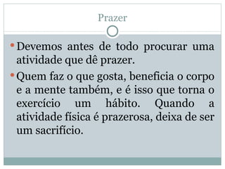Prazer Devemos antes de todo procurar uma atividade que dê prazer. Quem faz o que gosta, beneficia o corpo e a mente também, e é isso que torna o exercício um hábito. Quando a atividade física é prazerosa, deixa de ser um sacrifício.  