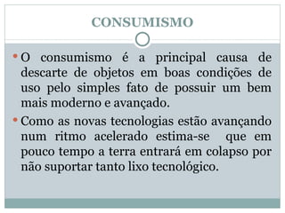 CONSUMISMO O consumismo é a principal causa de descarte de objetos em boas condições de uso pelo simples fato de possuir um bem mais moderno e avançado. Como as novas tecnologias estão avançando num ritmo acelerado estima-se  que em pouco tempo a terra entrará em colapso por não suportar tanto lixo tecnológico.  