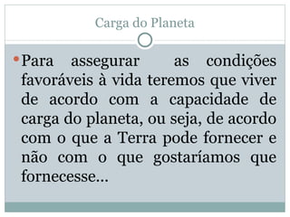 Carga do Planeta Para assegurar  as condições favoráveis à vida teremos que viver de acordo com a capacidade de carga do planeta, ou seja, de acordo com o que a Terra pode fornecer e não com o que gostaríamos que fornecesse... 