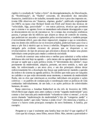 rigidez é o resultado de “soltar o freio”: da desregulamentação, da liberalização,
da “flexibilização”, da “fluidez” crescente, do descontrole dos mercados
financeiro, imobiliário e de trabalho, tornando mais leve o peso dos impostos etc.
(como Offe observou em “Amarras, algemas, grades”, publicado originalmente
em 1987); ou (para citar Richard Senett em Flesh and Stone) das técnicas de
“velocidade, fuga, passividade” — em outras palavras, técnicas que permitem
que o sistema e os agentes livres se mantenham radicalmente desengajados e que
se desencontrem em vez de encontrar-se. Se o tempo das revoluções sistêmicas
passou, é porque não há edifícios que alojem as mesas de controle do sistema,
que poderiam ser atacados e capturados pelos revolucionários; e também porque
é terrivelmente difícil, para não dizer impossível, imaginar o que os vencedores,
uma vez dentro dos edifícios (se os tivessem achado), poderiam fazer para virar a
mesa e pôr fim à miséria que os levou à rebelião. Ninguém ficaria surpreso ou
intrigado pela evidente escassez de pessoas que se disporiam a ser
revolucionários: do tipo de pessoas que articulam o desejo de mudar seus planos
individuais como projeto para mudar a ordem da sociedade.
A tarefa de construir uma ordem nova e melhor para substituir a velha ordem
defeituosa não está hoje na agenda — pelo menos não na agenda daquele domínio
em que se supõe que a ação política resida. O “derretimento dos sólidos”, traço
permanente da modernidade, adquiriu, portanto, um novo sentido, e, mais que
tudo, foi redirecionado a um novo alvo, e um dos principais efeitos desse
redirecionamento foi a dissolução das forças que poderiam ter mantido a questão
da ordem e do sistema na agenda política. Os sólidos que estão para ser lançados
no cadinho e os que estão derretendo neste momento, o momento da modernidade
fluida, são os elos que entrelaçam as escolhas individuais em projetos e ações
coletivas — os padrões de comunicação e coordenação entre as políticas de vida
conduzidas individualmente, de um lado, e as ações políticas de coletividades
humanas, de outro.
Numa entrevista a Jonathan Rutherford no dia três de fevereiro de 1999,
Ulrich Beck (que alguns anos antes cunhara o termo “segunda modernidade” para
conotar a fase marcada pela modernidade “voltando-se sobre si mesma”, a era da
assim chamada “modernização da modernidade”) fala de “categorias zumbi” e
“instituições zumbi”, que estão “mortas e ainda vivas”. Ele menciona a família, a
classe e o bairro como principais exemplos do novo fenômeno. A família, por
exemplo:
Pergunte-se o que é realmente uma família hoje em dia? O que significa? É
claro que há crianças, meus filhos, nossos filhos. Mas, mesmo a paternidade e
 