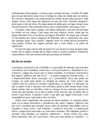 evidentemente desocupadas e crianças sujas vestindo farrapos. A ênfase de minha
guia em que não havia como evitar o tráfego do centro da cidade não era mentira.
Era sincera e adequada a seu mapa mental da cidade em que tinha nascido e onde
sempre vivera. Esse mapa não registrava as ruas dos feios “distritos perigosos”
pelas quais o táxi me levou. No mapa mental de minha guia, no lugar em que essas
ruas deveriam ter sido projetadas havia, pura e simplesmente, um espaço vazio.
A cidade, como outras cidades, tem muitos habitantes, cada um com um mapa
da cidade em sua cabeça. Cada mapa tem seus espaços vazios, ainda que em
mapas diferentes eles se localizem em lugares diferentes. Os mapas que orientam
os movimentos das várias categorias de habitantes não se superpõem, mas, para
que qualquer mapa “faça sentido”, algumas áreas da cidade devem permanecer
sem sentido. Excluir tais lugares permite que o resto brilhe e se encha de
significado.
O vazio do lugar está no olho de quem vê e nas pernas ou rodas de quem anda.
Vazios são os lugares em que não se entra e onde se sentiria perdido e vulnerável,
surpreendido e um tanto atemorizado pela presença de humanos.
Não fale com estranhos
A principal característica da civilidade é a capacidade de interagir com estranhos
sem utilizar essa estranheza contra eles e sem pressioná-los a abandoná-la ou a
renunciar a alguns dos traços que os fazem estranhos. A principal característica
dos lugares “públicos mas não civis” — as quatro categorias listadas acima — é
a dispensabilidade dessa interação. Se a proximidade física não puder ser
evitada, ela pode pelo menos ser despida da ameaça de “estar juntos” que
contém, com seu convite ao encontro significativo, ao diálogo e à interação. Se
não se puder evitar o encontro com estranhos, pode-se pelo menos tentar evitar
maior contato. Que os estranhos, como as crianças da era vitoriana, possam ser
vistos mas não ouvidos, ou, se não se puder evitar ouvi-los, que ao menos não se
escute o que dizem. A questão é fazer o que quer que digam irrelevante e sem
conseqüências para o que pode e deve ser feito.
Todos esses expedientes não passam de meias-medidas: as soluções menos
ruins ou os menos detestáveis e prejudiciais dos males. Lugares “públicos mas
não civis” permitem que lavemos nossas mãos de qualquer intercâmbio com os
estranhos à nossa volta e que evitemos o comércio arriscado, a comunicação
difícil, a negociação enervante e as concessões irritantes. Não impedem, porém, o
encontro com estranhos; ao contrário, supõem-no — foram criados por causa
dessa suposição. São, por assim dizer, curas para uma doença já contraída — e
 