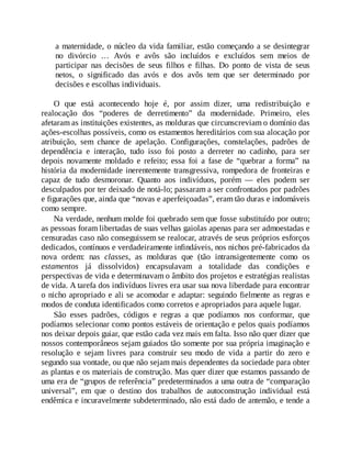 a maternidade, o núcleo da vida familiar, estão começando a se desintegrar
no divórcio … Avós e avôs são incluídos e excluídos sem meios de
participar nas decisões de seus filhos e filhas. Do ponto de vista de seus
netos, o significado das avós e dos avôs tem que ser determinado por
decisões e escolhas individuais.
O que está acontecendo hoje é, por assim dizer, uma redistribuição e
realocação dos “poderes de derretimento” da modernidade. Primeiro, eles
afetaram as instituições existentes, as molduras que circunscreviam o domínio das
ações-escolhas possíveis, como os estamentos hereditários com sua alocação por
atribuição, sem chance de apelação. Configurações, constelações, padrões de
dependência e interação, tudo isso foi posto a derreter no cadinho, para ser
depois novamente moldado e refeito; essa foi a fase de “quebrar a forma” na
história da modernidade inerentemente transgressiva, rompedora de fronteiras e
capaz de tudo desmoronar. Quanto aos indivíduos, porém — eles podem ser
desculpados por ter deixado de notá-lo; passaram a ser confrontados por padrões
e figurações que, ainda que “novas e aperfeiçoadas”, eram tão duras e indomáveis
como sempre.
Na verdade, nenhum molde foi quebrado sem que fosse substituído por outro;
as pessoas foram libertadas de suas velhas gaiolas apenas para ser admoestadas e
censuradas caso não conseguissem se realocar, através de seus próprios esforços
dedicados, contínuos e verdadeiramente infindáveis, nos nichos pré-fabricados da
nova ordem: nas classes, as molduras que (tão intransigentemente como os
estamentos já dissolvidos) encapsulavam a totalidade das condições e
perspectivas de vida e determinavam o âmbito dos projetos e estratégias realistas
de vida. A tarefa dos indivíduos livres era usar sua nova liberdade para encontrar
o nicho apropriado e ali se acomodar e adaptar: seguindo fielmente as regras e
modos de conduta identificados como corretos e apropriados para aquele lugar.
São esses padrões, códigos e regras a que podíamos nos conformar, que
podíamos selecionar como pontos estáveis de orientação e pelos quais podíamos
nos deixar depois guiar, que estão cada vez mais em falta. Isso não quer dizer que
nossos contemporâneos sejam guiados tão somente por sua própria imaginação e
resolução e sejam livres para construir seu modo de vida a partir do zero e
segundo sua vontade, ou que não sejam mais dependentes da sociedade para obter
as plantas e os materiais de construção. Mas quer dizer que estamos passando de
uma era de “grupos de referência” predeterminados a uma outra de “comparação
universal”, em que o destino dos trabalhos de autoconstrução individual está
endêmica e incuravelmente subdeterminado, não está dado de antemão, e tende a
 
