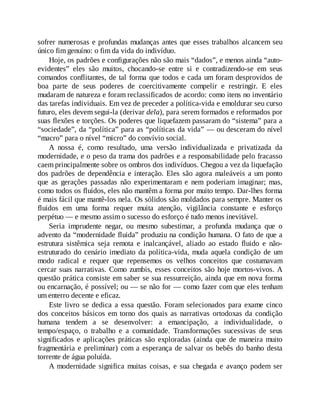 sofrer numerosas e profundas mudanças antes que esses trabalhos alcancem seu
único fim genuíno: o fim da vida do indivíduo.
Hoje, os padrões e configurações não são mais “dados”, e menos ainda “auto-
evidentes” eles são muitos, chocando-se entre si e contradizendo-se em seus
comandos conflitantes, de tal forma que todos e cada um foram desprovidos de
boa parte de seus poderes de coercitivamente compelir e restringir. E eles
mudaram de natureza e foram reclassificados de acordo: como itens no inventário
das tarefas individuais. Em vez de preceder a política-vida e emoldurar seu curso
futuro, eles devem segui-la (derivar dela), para serem formados e reformados por
suas flexões e torções. Os poderes que liquefazem passaram do “sistema” para a
“sociedade”, da “política” para as “políticas da vida” — ou desceram do nível
“macro” para o nível “micro” do convívio social.
A nossa é, como resultado, uma versão individualizada e privatizada da
modernidade, e o peso da trama dos padrões e a responsabilidade pelo fracasso
caem principalmente sobre os ombros dos indivíduos. Chegou a vez da liquefação
dos padrões de dependência e interação. Eles são agora maleáveis a um ponto
que as gerações passadas não experimentaram e nem poderiam imaginar; mas,
como todos os fluidos, eles não mantêm a forma por muito tempo. Dar-lhes forma
é mais fácil que mantê-los nela. Os sólidos são moldados para sempre. Manter os
fluidos em uma forma requer muita atenção, vigilância constante e esforço
perpétuo — e mesmo assim o sucesso do esforço é tudo menos inevitável.
Seria imprudente negar, ou mesmo subestimar, a profunda mudança que o
advento da “modernidade fluida” produziu na condição humana. O fato de que a
estrutura sistêmica seja remota e inalcançável, aliado ao estado fluido e não-
estruturado do cenário imediato da política-vida, muda aquela condição de um
modo radical e requer que repensemos os velhos conceitos que costumavam
cercar suas narrativas. Como zumbis, esses conceitos são hoje mortos-vivos. A
questão prática consiste em saber se sua ressurreição, ainda que em nova forma
ou encarnação, é possível; ou — se não for — como fazer com que eles tenham
um enterro decente e eficaz.
Este livro se dedica a essa questão. Foram selecionados para exame cinco
dos conceitos básicos em torno dos quais as narrativas ortodoxas da condição
humana tendem a se desenvolver: a emancipação, a individualidade, o
tempo/espaço, o trabalho e a comunidade. Transformações sucessivas de seus
significados e aplicações práticas são exploradas (ainda que de maneira muito
fragmentária e preliminar) com a esperança de salvar os bebês do banho desta
torrente de água poluída.
A modernidade significa muitas coisas, e sua chegada e avanço podem ser
 