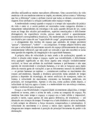aferidos utilizando-se muitos marcadores diferentes. Uma característica da vida
moderna e de seu moderno entorno se impõe, no entanto, talvez como a “diferença
que faz a diferença” como o atributo crucial que todas as demais características
seguem. Esse atributo é a relação cambiante entre espaço e tempo.
A modernidade começa quando o espaço e o tempo são separados da prática
da vida e entre si, e assim podem ser teorizados como categorias distintas e
mutuamente independentes da estratégia e da ação; quando deixam de ser, como
eram ao longo dos séculos pré-modernos, aspectos entrelaçados e dificilmente
distinguíveis da experiência vivida, presos numa estável e aparentemente
invulnerável correspondência biunívoca. Na modernidade, o tempo tem história,
tem história por causa de sua “capacidade de carga”, perpetuamente em expansão
— o alongamento dos trechos do espaço que unidades de tempo permitem
“passar”, “atravessar”, “cobrir” — ou conquistar. O tempo adquire história uma
vez que a velocidade do movimento através do espaço (diferentemente do espaço
eminentemente inflexível, que não pode ser esticado e que não encolhe) se torna
uma questão do engenho, da imaginação e da capacidade humanas.
A própria idéia de velocidade (e mais ainda a de aceleração), quando se
refere à relação entre tempo e espaço, supõe sua variabilidade, e dificilmente
teria qualquer significado se não fosse aquela uma relação verdadeiramente
variável, se fosse um atributo da realidade inumana e pré-humana e não uma
questão de inventividade e resolução humanas, e se não se lançasse para muito
além da estreita gama de variações a que as ferramentas naturais da mobilidade
— as pernas humanas ou eqüinas — costumavam confinar os movimentos dos
corpos pré-modernos. Quando a distância percorrida numa unidade de tempo
passou a depender da tecnologia, de meios artificiais de transporte, todos os
limites à velocidade do movimento, existentes ou herdados, poderiam, em
princípio, ser transgredidos. Apenas o céu (ou, como acabou sendo depois, a
velocidade da luz) era agora o limite, e a modernidade era um esforço contínuo,
rápido e irrefreável para alcançá-lo.
Graças a sua flexibilidade e expansividade recentemente adquiridas, o tempo
moderno se tornou, antes e acima de tudo, a arma na conquista do espaço. Na
moderna luta entre tempo e espaço, o espaço era o lado sólido e impassível,
pesado e inerte, capaz apenas de uma guerra defensiva, de trincheiras — um
obstáculo aos avanços do tempo. O tempo era o lado dinâmico e ativo na batalha,
o lado sempre na ofensiva: a força invasora, conquistadora e colonizadora. A
velocidade do movimento e o acesso a meios mais rápidos de mobilidade
chegaram nos tempos modernos à posição de principal ferramenta do poder e da
dominação.
 