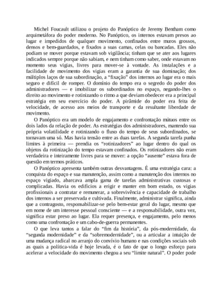 Michel Foucault utilizou o projeto do Panóptico de Jeremy Bentham como
arquimetáfora do poder moderno. No Panóptico, os internos estavam presos ao
lugar e impedidos de qualquer movimento, confinados entre muros grossos,
densos e bem-guardados, e fixados a suas camas, celas ou bancadas. Eles não
podiam se mover porque estavam sob vigilância; tinham que se ater aos lugares
indicados sempre porque não sabiam, e nem tinham como saber, onde estavam no
momento seus vigias, livres para mover-se à vontade. As instalações e a
facilidade de movimento dos vigias eram a garantia de sua dominação; dos
múltiplos laços de sua subordinação, a “fixação” dos internos ao lugar era o mais
seguro e difícil de romper. O domínio do tempo era o segredo do poder dos
administradores — e imobilizar os subordinados no espaço, negando-lhes o
direito ao movimento e rotinizando o ritmo a que deviam obedecer era a principal
estratégia em seu exercício do poder. A pirâmide do poder era feita de
velocidade, de acesso aos meios de transporte e da resultante liberdade de
movimento.
O Panóptico era um modelo de engajamento e confrontação mútuos entre os
dois lados da relação de poder. As estratégias dos administradores, mantendo sua
própria volatilidade e rotinizando o fluxo do tempo de seus subordinados, se
tornavam uma só. Mas havia tensão entre as duas tarefas. A segunda tarefa punha
limites à primeira — prendia os “rotinizadores” ao lugar dentro do qual os
objetos da rotinização do tempo estavam confinados. Os rotinizadores não eram
verdadeira e inteiramente livres para se mover: a opção “ausente” estava fora de
questão em termos práticos.
O Panóptico apresenta também outras desvantagens. É uma estratégia cara: a
conquista do espaço e sua manutenção, assim como a manutenção dos internos no
espaço vigiado, abarcava ampla gama de tarefas administrativas custosas e
complicadas. Havia os edifícios a erigir e manter em bom estado, os vigias
profissionais a contratar e remunerar, a sobrevivência e capacidade de trabalho
dos internos a ser preservada e cultivada. Finalmente, administrar significa, ainda
que a contragosto, responsabilizar-se pelo bem-estar geral do lugar, mesmo que
em nome de um interesse pessoal consciente — e a responsabilidade, outra vez,
significa estar preso ao lugar. Ela requer presença, e engajamento, pelo menos
como uma confrontação e um cabo-de-guerra permanentes.
O que leva tantos a falar do “fim da história”, da pós-modernidade, da
“segunda modernidade” e da “sobremodernidade”, ou a articular a intuição de
uma mudança radical no arranjo do convívio humano e nas condições sociais sob
as quais a política-vida é hoje levada, é o fato de que o longo esforço para
acelerar a velocidade do movimento chegou a seu “limite natural”. O poder pode
 