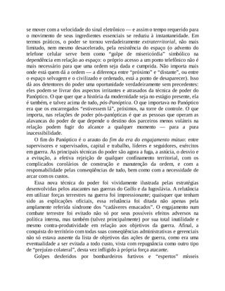 se mover com a velocidade do sinal eletrônico — e assim o tempo requerido para
o movimento de seus ingredientes essenciais se reduziu à instantaneidade. Em
termos práticos, o poder se tornou verdadeiramente extraterritorial, não mais
limitado, nem mesmo desacelerado, pela resistência do espaço (o advento do
telefone celular serve bem como “golpe de misericórdia” simbólico na
dependência em relação ao espaço: o próprio acesso a um ponto telefônico não é
mais necessário para que uma ordem seja dada e cumprida. Não importa mais
onde está quem dá a ordem — a diferença entre “próximo” e “distante”, ou entre
o espaço selvagem e o civilizado e ordenado, está a ponto de desaparecer). Isso
dá aos detentores do poder uma oportunidade verdadeiramente sem precedentes:
eles podem se livrar dos aspectos irritantes e atrasados da técnica de poder do
Panóptico. O que quer que a história da modernidade seja no estágio presente, ela
é também, e talvez acima de tudo, pós-Panóptica. O que importava no Panóptico
era que os encarregados “estivessem lá”, próximos, na torre de controle. O que
importa, nas relações de poder pós-panópticas é que as pessoas que operam as
alavancas do poder de que depende o destino dos parceiros menos voláteis na
relação podem fugir do alcance a qualquer momento — para a pura
inacessibilidade.
O fim do Panóptico é o arauto do fim da era do engajamento mútuo: entre
supervisores e supervisados, capital e trabalho, líderes e seguidores, exércitos
em guerra. As principais técnicas do poder são agora a fuga, a astúcia, o desvio e
a evitação, a efetiva rejeição de qualquer confinamento territorial, com os
complicados corolários de construção e manutenção da ordem, e com a
responsabilidade pelas conseqüências de tudo, bem como com a necessidade de
arcar com os custos.
Essa nova técnica do poder foi vividamente ilustrada pelas estratégias
desenvolvidas pelos atacantes nas guerras do Golfo e da Iugoslávia. A relutância
em utilizar forças terrestres na guerra foi impressionante; quaisquer que tenham
sido as explicações oficiais, essa relutância foi ditada não apenas pela
amplamente referida síndrome dos “cadáveres ensacados”. O engajamento num
combate terrestre foi evitado não só por seus possíveis efeitos adversos na
política interna, mas também (talvez principalmente) por sua total inutilidade e
mesmo contra-produtividade em relação aos objetivos da guerra. Afinal, a
conquista do território com todas suas conseqüências administrativas e gerenciais
não só estava ausente da lista de objetivos das ações de guerra, como era uma
eventualidade a ser evitada a todo custo, vista com repugnância como outro tipo
de “prejuízo colateral”, desta vez infligido à própria força atacante.
Golpes desferidos por bombardeiros furtivos e “espertos” mísseis
 