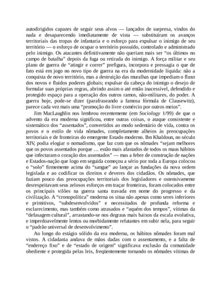 autodirigidos capazes de seguir seus alvos — lançados de surpresa, vindos do
nada e desaparecendo imediatamente de vista — substituíram os avanços
territoriais das tropas de infantaria e o esforço para expulsar o inimigo de seu
território — o esforço de ocupar o território possuído, controlado e administrado
pelo inimigo. Os atacantes definitivamente não queriam mais ser “os últimos no
campo de batalha” depois da fuga ou retirada do inimigo. A força militar e seu
plano de guerra de “atingir e correr” prefigura, incorpora e pressagia o que de
fato está em jogo no novo tipo de guerra na era da modernidade líquida: não a
conquista de novo território, mas a destruição das muralhas que impediam o fluxo
dos novos e fluidos poderes globais; expulsar da cabeça do inimigo o desejo de
formular suas próprias regras, abrindo assim o até então inacessível, defendido e
protegido espaço para a operação dos outros ramos, não-militares, do poder. A
guerra hoje, pode-se dizer (parafraseando a famosa fórmula de Clausewitz),
parece cada vez mais uma “promoção do livre comércio por outros meios”.
Jim MacLaughlin nos lembrou recentemente (em Sociology 1/99) de que o
advento da era moderna significou, entre outras coisas, o ataque consistente e
sistemático dos “assentados”, convertidos ao modo sedentário de vida, contra os
povos e o estilo de vida nômades, completamente alheios às preocupações
territoriais e de fronteiras do emergente Estado moderno. Ibn Khaldoun, no século
XIV
, podia elogiar o nomadismo, que faz com que os nômades “sejam melhores
que os povos assentados porque … estão mais afastados de todos os maus hábitos
que infectaram o coração dos assentados” — mas a febre de construção de nações
e Estados-nação que logo em seguida começou a sério por toda a Europa colocou
o “solo” firmemente acima do “sangue” ao lançar as fundações da nova ordem
legislada e ao codificar os direitos e deveres dos cidadãos. Os nômades, que
faziam pouco das preocupações territoriais dos legisladores e ostensivamente
desrespeitavam seus zelosos esforços em traçar fronteiras, foram colocados entre
os principais vilões na guerra santa travada em nome do progresso e da
civilização. A “cronopolítica” moderna os situa não apenas como seres inferiores
e primitivos, “subdesenvolvidos” e necessitados de profunda reforma e
esclarecimento, mas também como atrasados e “aquém dos tempos”, vítimas da
“defasagem cultural”, arrastando-se nos degraus mais baixos da escala evolutiva,
e imperdoavelmente lentos ou morbidamente relutantes em subir nela, para seguir
o “padrão universal de desenvolvimento”.
Ao longo do estágio sólido da era moderna, os hábitos nômades foram mal
vistos. A cidadania andava de mãos dadas com o assentamento, e a falta de
“endereço fixo” e de “estado de origem” significava exclusão da comunidade
obediente e protegida pelas leis, freqüentemente tornando os nômades vítimas de
 