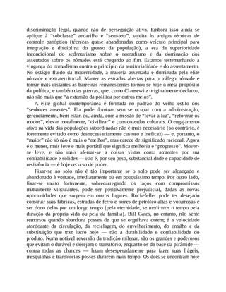 discriminação legal, quando não de perseguição ativa. Embora isso ainda se
aplique à “subclasse” andarilha e “sem-teto”, sujeita às antigas técnicas de
controle panóptico (técnicas quase abandonadas como veículo principal para
integração e disciplina do grosso da população), a era da superioridade
incondicional do sedentarismo sobre o nomadismo e da dominação dos
assentados sobre os nômades está chegando ao fim. Estamos testemunhando a
vingança do nomadismo contra o princípio da territorialidade e do assentamento.
No estágio fluido da modernidade, a maioria assentada é dominada pela elite
nômade e extraterritorial. Manter as estradas abertas para o tráfego nômade e
tornar mais distantes as barreiras remanescentes tornou-se hoje o meta-propósito
da política, e também das guerras, que, como Clausewitz originalmente declarou,
não são mais que “a extensão da política por outros meios”.
A elite global contemporânea é formada no padrão do velho estilo dos
“senhores ausentes”. Ela pode dominar sem se ocupar com a administração,
gerenciamento, bem-estar, ou, ainda, com a missão de “levar a luz”, “reformar os
modos”, elevar moralmente, “civilizar” e com cruzadas culturais. O engajamento
ativo na vida das populações subordinadas não é mais necessário (ao contrário, é
fortemente evitado como desnecessariamente custoso e ineficaz) — e, portanto, o
“maior” não só não é mais o “melhor”, mas carece de significado racional. Agora
é o menor, mais leve e mais portátil que significa melhoria e “progresso”. Mover-
se leve, e não mais aferrar-se a coisas vistas como atraentes por sua
confiabilidade e solidez — isto é, por seu peso, substancialidade e capacidade de
resistência — é hoje recurso de poder.
Fixar-se ao solo não é tão importante se o solo pode ser alcançado e
abandonado à vontade, imediatamente ou em pouquíssimo tempo. Por outro lado,
fixar-se muito fortemente, sobrecarregando os laços com compromissos
mutuamente vinculantes, pode ser positivamente prejudicial, dadas as novas
oportunidades que surgem em outros lugares. Rockefeller pode ter desejado
construir suas fábricas, estradas de ferro e torres de petróleo altas e volumosas e
ser dono delas por um longo tempo (pela eternidade, se medirmos o tempo pela
duração da própria vida ou pela da família). Bill Gates, no entanto, não sente
remorsos quando abandona posses de que se orgulhava ontem; é a velocidade
atordoante da circulação, da reciclagem, do envelhecimento, do entulho e da
substituição que traz lucro hoje — não a durabilidade e confiabilidade do
produto. Numa notável reversão da tradição milenar, são os grandes e poderosos
que evitam o durável e desejam o transitório, enquanto os da base da pirâmide —
contra todas as chances — lutam desesperadamente para fazer suas frágeis,
mesquinhas e transitórias posses durarem mais tempo. Os dois se encontram hoje
 