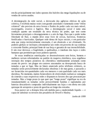 em dia principalmente nos lados opostos dos balcões das mega-liquidações ou de
vendas de carros usados.
A desintegração da rede social, a derrocada das agências efetivas de ação
coletiva, é recebida muitas vezes com grande ansiedade e lamentada como “efeito
colateral” não previsto da nova leveza e fluidez do poder cada vez mais móvel,
escorregadio, evasivo e fugitivo. Mas a desintegração social é tanto uma
condição quanto um resultado da nova técnica do poder, que tem como
ferramentas principais o desengajamento e a arte da fuga. Para que o poder tenha
liberdade de fluir, o mundo deve estar livre de cercas, barreiras, fronteiras
fortificadas e barricadas. Qualquer rede densa de laços sociais, e em particular
uma que esteja territorialmente enraizada, é um obstáculo a ser eliminado. Os
poderes globais se inclinam a desmantelar tais redes em proveito de sua contínua
e crescente fluidez, principal fonte de sua força e garantia de sua invencibilidade.
E são esse derrocar, a fragilidade, o quebradiço, o imediato dos laços e redes
humanos que permitem que esses poderes operem.
Se essas tendências entrelaçadas se desenvolvessem sem freios, homens e
mulheres seriam reformulados no padrão da toupeira eletrônica, essa orgulhosa
invenção dos tempos pioneiros da cibernética imediatamente aclamada como
arauto do porvir: um plugue em castores atarantados na desesperada busca de
tomadas a que se ligar. Mas no futuro anunciado pelos telefones celulares, as
tomadas serão provavelmente declaradas obsoletas e de mau gosto, e passarão a
ser fornecidas em quantidades cada vez menores e com qualidade cada vez mais
duvidosa. No momento, muitos fornecedores de eletricidade exaltam as vantagens
da conexão a suas respectivas redes e disputam os favores dos que procuram por
tomadas. Mas a longo prazo (o que quer que “longo prazo” signifique na era da
instantaneidade) as tomadas serão provavelmente banidas e suplantadas por
baterias descartáveis compradas individualmente nas lojas e em oferta em cada
quiosque de aeroporto e posto de gasolina ao longo das estradas.
Essa parece ser a distopia feita sob medida para a modernidade líquida — e
capaz de substituir os terrores dos pesadelos de Orwell e Huxley.
Junho de 1999
 