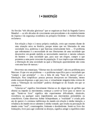 1 • EMANCIPAÇÃO
Ao fim das “três décadas gloriosas” que se seguiram ao final da Segunda Guerra
Mundial — as três décadas de crescimento sem precedentes e de estabelecimento
da riqueza e da segurança econômica no próspero Ocidente — Herbert Marcuse
reclamava:
Em relação a hoje e à nossa própria condição, creio que estamos diante de
uma situação nova na história, porque temos que ser libertados de uma
sociedade rica, poderosa e que funciona relativamente bem … O problema
que enfrentamos é a necessidade de nos libertarmos de uma sociedade que
desenvolve em grande medida as necessidades materiais e mesmo culturais
do homem — uma sociedade que, para usar um slogan, cumpre o que
prometeu a uma parte crescente da população. E isso implica que enfrentamos
a libertação de uma sociedade na qual a libertação aparentemente não conta
com uma base de massas.1
Devermos nos emancipar, “libertar-nos da sociedade”, não era problema para
Marcuse. O que era um problema — o problema específico para a sociedade que
“cumpre o que prometeu” — era a falta de uma “base de massas” para a
libertação. Para simplificar: poucas pessoas desejavam ser libertadas, menos
ainda estavam dispostas a agir para isso, e virtualmente ninguém tinha certeza de
como a “libertação da sociedade” poderia distinguir-se do Estado em que se
encontrava.
“Libertar-se” significa literalmente libertar-se de algum tipo de grilhão que
obstrui ou impede os movimentos; começar a sentir-se livre para se mover ou
agir. “Sentir-se livre” significa não experimentar dificuldade, obstáculo,
resistência ou qualquer outro impedimento aos movimentos pretendidos ou
concebíveis. Como observou Arthur Schopenhauer, a “realidade” é criada pelo
ato de querer; é a teimosa indiferença do mundo em relação à minha intenção, a
relutância do mundo em se submeter à minha vontade, que resulta na percepção do
mundo como “real”, constrangedor, limitante e desobediente. Sentir-se livre das
limitações, livre para agir conforme os desejos, significa atingir o equilíbrio entre
 