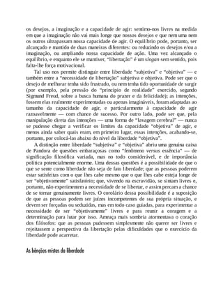 os desejos, a imaginação e a capacidade de agir: sentimo-nos livres na medida
em que a imaginação não vai mais longe que nossos desejos e que nem uma nem
os outros ultrapassam nossa capacidade de agir. O equilíbrio pode, portanto, ser
alcançado e mantido de duas maneiras diferentes: ou reduzindo os desejos e/ou a
imaginação, ou ampliando nossa capacidade de ação. Uma vez alcançado o
equilíbrio, e enquanto ele se mantiver, “libertação” é um slogan sem sentido, pois
falta-lhe força motivacional.
Tal uso nos permite distinguir entre liberdade “subjetiva” e “objetiva” — e
também entre a “necessidade de libertação” subjetiva e objetiva. Pode ser que o
desejo de melhorar tenha sido frustrado, ou nem tenha tido oportunidade de surgir
(por exemplo, pela pressão do “princípio de realidade” exercido, segundo
Sigmund Freud, sobre a busca humana do prazer e da felicidade); as intenções,
fossem elas realmente experimentadas ou apenas imagináveis, foram adaptadas ao
tamanho da capacidade de agir, e particularmente à capacidade de agir
razoavelmente — com chance de sucesso. Por outro lado, pode ser que, pela
manipulação direta das intenções — uma forma de “lavagem cerebral” — nunca
se pudesse chegar a verificar os limites da capacidade “objetiva” de agir, e
menos ainda saber quais eram, em primeiro lugar, essas intenções, acabando-se,
portanto, por colocá-las abaixo do nível da liberdade “objetiva”.
A distinção entre liberdade “subjetiva” e “objetiva” abriu uma genuína caixa
de Pandora de questões embaraçosas como “fenômeno versus essência” — de
significação filosófica variada, mas no todo considerável, e de importância
política potencialmente enorme. Uma dessas questões é a possibilidade de que o
que se sente como liberdade não seja de fato liberdade; que as pessoas poderem
estar satisfeitas com o que lhes cabe mesmo que o que lhes cabe esteja longe de
ser “objetivamente” satisfatório; que, vivendo na escravidão, se sintam livres e,
portanto, não experimentem a necessidade de se libertar, e assim percam a chance
de se tornar genuinamente livres. O corolário dessa possibilidade é a suposição
de que as pessoas podem ser juízes incompetentes de sua própria situação, e
devem ser forçadas ou seduzidas, mas em todo caso guiadas, para experimentar a
necessidade de ser “objetivamente” livres e para reunir a coragem e a
determinação para lutar por isso. Ameaça mais sombria atormentava o coração
dos filósofos: que as pessoas pudessem simplesmente não querer ser livres e
rejeitassem a perspectiva da libertação pelas dificuldades que o exercício da
liberdade pode acarretar.
As bênçãos mistas da liberdade
 
