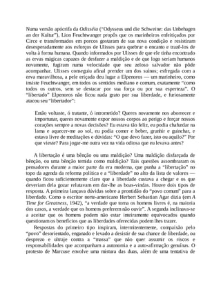 Numa versão apócrifa da Odisséia (“Odysseus und die Schweine: das Unbehagen
an der Kultur”), Lion Feuchtwanger propôs que os marinheiros enfeitiçados por
Circe e transformados em porcos gostaram de sua nova condição e resistiram
desesperadamente aos esforços de Ulisses para quebrar o encanto e trazê-los de
volta à forma humana. Quando informados por Ulisses de que ele tinha encontrado
as ervas mágicas capazes de desfazer a maldição e de que logo seriam humanos
novamente, fugiram numa velocidade que seu zeloso salvador não pôde
acompanhar. Ulisses conseguiu afinal prender um dos suínos; esfregada com a
erva maravilhosa, a pele eriçada deu lugar a Elpenoros — um marinheiro, como
insiste Feuchtwanger, em todos os sentidos mediano e comum, exatamente “como
todos os outros, sem se destacar por sua força ou por sua esperteza”. O
“libertado” Elpenoros não ficou nada grato por sua liberdade, e furiosamente
atacou seu “libertador”:
Então voltaste, ó tratante, ó intrometido? Queres novamente nos aborrecer e
importunar, queres novamente expor nossos corpos ao perigo e forçar nossos
corações sempre a novas decisões? Eu estava tão feliz, eu podia chafurdar na
lama e aquecer-me ao sol, eu podia comer e beber, grunhir e guinchar, e
estava livre de meditações e dúvidas: “O que devo fazer, isto ou aquilo?” Por
que vieste? Para jogar-me outra vez na vida odiosa que eu levava antes?
A libertação é uma bênção ou uma maldição? Uma maldição disfarçada de
bênção, ou uma bênção temida como maldição? Tais questões assombraram os
pensadores durante a maior parte da era moderna, que punha a “libertação” no
topo da agenda da reforma política e a “liberdade” no alto da lista de valores —
quando ficou suficientemente claro que a liberdade custava a chegar e os que
deveriam dela gozar relutavam em dar-lhe as boas-vindas. Houve dois tipos de
resposta. A primeira lançava dúvidas sobre a prontidão do “povo comum” para a
liberdade. Como o escritor norte-americano Herbert Sebastian Agar dizia (em A
Time for Greatness, 1942), “a verdade que torna os homens livres é, na maioria
dos casos, a verdade que os homens preferem não ouvir”. A segunda inclinava-se
a aceitar que os homens podem não estar inteiramente equivocados quando
questionam os benefícios que as liberdades oferecidas podem lhes trazer.
Respostas do primeiro tipo inspiram, intermitentemente, compaixão pelo
“povo” desorientado, enganado e levado a desistir de sua chance de liberdade, ou
desprezo e ultraje contra a “massa” que não quer assumir os riscos e
responsabilidades que acompanham a autonomia e a auto-afirmação genuínas. O
protesto de Marcuse envolve uma mistura das duas, além de uma tentativa de
 