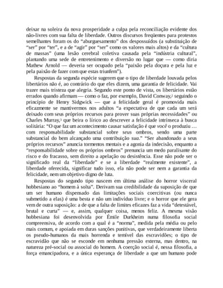 deixar na soleira da nova prosperidade a culpa pela reconciliação evidente dos
não-livres com sua falta de liberdade. Outros discursos freqüentes para protestos
semelhantes foram os do “aburguesamento” dos despossuídos (a substituição de
“ser” por “ter”, e a de “agir” por “ser” como os valores mais altos) e da “cultura
de massas” (uma lesão cerebral coletiva causada pela “indústria cultural”,
plantando uma sede de entretenimento e diversão no lugar que — como diria
Mathew Arnold — deveria ser ocupado pela “paixão pela doçura e pela luz e
pela paixão de fazer com que estas triunfem”).
Respostas da segunda espécie sugerem que o tipo de liberdade louvada pelos
libertários não é, ao contrário do que eles dizem, uma garantia de felicidade. Vai
trazer mais tristeza que alegria. Segundo este ponto de vista, os libertários estão
errados quando afirmam — como o faz, por exemplo, David Conway,2 seguindo o
princípio de Henry Sidgwick — que a felicidade geral é promovida mais
eficazmente se mantivermos nos adultos “a expectativa de que cada um será
deixado com seus próprios recursos para prover suas próprias necessidades” ou
Charles Murray,3 que beira o lírico ao descrever a felicidade intrínseca à busca
solitária: “O que faz um acontecimento causar satisfação é que você o produziu …
com responsabilidade substancial sobre seus ombros, sendo uma parte
substancial do bem alcançado uma contribuição sua.” “Ser abandonado a seus
próprios recursos” anuncia tormentos mentais e a agonia da indecisão, enquanto a
“responsabilidade sobre os próprios ombros” prenuncia um medo paralisante do
risco e do fracasso, sem direito a apelação ou desistência. Esse não pode ser o
significado real da “liberdade” e se a liberdade “realmente existente”, a
liberdade oferecida, significar tudo isso, ela não pode ser nem a garantia da
felicidade, nem um objetivo digno de luta.
Respostas do segundo tipo nascem em última análise do horror visceral
hobbesiano ao “homem à solta”. Derivam sua credibilidade da suposição de que
um ser humano dispensado das limitações sociais coercitivas (ou nunca
submetido a elas) é uma besta e não um indivíduo livre; e o horror que ele gera
vem de outra suposição: a de que a falta de limites eficazes faz a vida “detestável,
brutal e curta” — e, assim, qualquer coisa, menos feliz. A mesma visão
hobbesiana foi desenvolvida por Émile Durkheim numa filosofia social
compreensiva, de acordo com a qual é a “norma”, medida pela média ou pelo
mais comum, e apoiada em duras sanções punitivas, que verdadeiramente liberta
os pseudo-humanos da mais horrenda e temível das escravidões; o tipo de
escravidão que não se esconde em nenhuma pressão externa, mas dentro, na
natureza pré-social ou associal do homem. A coerção social é, nessa filosofia, a
força emancipadora, e a única esperança de liberdade a que um humano pode
 