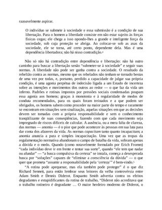 razoavelmente aspirar.
O indivíduo se submete à sociedade e essa submissão é a condição de sua
libertação. Para o homem a liberdade consiste em não estar sujeito às forças
físicas cegas; ele chega a isso opondo-lhes a grande e inteligente força da
sociedade, sob cuja proteção se abriga. Ao colocar-se sob as asas da
sociedade, ele se torna, até certo ponto, dependente dela. Mas é uma
dependência libertadora; não há nisso contradição.4
Não só não há contradição entre dependência e libertação: não há outro
caminho para buscar a libertação senão “submeter-se à sociedade” e seguir suas
normas. A liberdade não pode ser ganha contra a sociedade. O resultado da
rebelião contra as normas, mesmo que os rebelados não tenham se tornado bestas
de uma vez por todas, e, portanto, perdido a capacidade de julgar sua própria
condição, é uma agonia perpétua de indecisão ligada a um Estado de incerteza
sobre as intenções e movimentos dos outros ao redor — o que faz da vida um
inferno. Padrões e rotinas impostos por pressões sociais condensadas poupam
essa agonia aos homens; graças à monotonia e à regularidade de modos de
conduta recomendados, para os quais foram treinados e a que podem ser
obrigados, os homens sabem como proceder na maior parte do tempo e raramente
se encontram em situações sem sinalização, aquelas situações em que as decisões
devem ser tomadas com a própria responsabilidade e sem o conhecimento
tranqüilizante de suas conseqüências, fazendo com que cada movimento seja
impregnado de riscos difíceis de calcular. A ausência, ou a mera falta de clareza,
das normas — anomia — é o pior que pode acontecer às pessoas em sua luta para
dar conta dos afazeres da vida. As normas capacitam tanto quanto incapacitam; a
anomia anuncia a pura e simples incapacitação. Uma vez que as tropas da
regulamentação normativa abandonam o campo de batalha da vida, sobram apenas
a dúvida e o medo. Quando (como notavelmente formulado por Erich Fromm)
“cada indivíduo deve ir em frente e tentar sua sorte”, quando “ele tem que nadar
ou afundar” — “a busca compulsiva da certeza” se instala, começa a desesperada
busca por “soluções” capazes de “eliminar a consciência da dúvida” — o que
quer que prometa “assumir a responsabilidade pela ‘certeza’” é bem-vindo.5
“A rotina pode apequenar, mas ela também pode proteger” é o que diz
Richard Sennett, para então lembrar seus leitores da velha controvérsia entre
Adam Smith e Dennis Diderot. Enquanto Smith advertia contra os efeitos
degradantes e estupidificantes da rotina de trabalho, “Diderot não acreditava que
o trabalho rotineiro é degradante … O maior herdeiro moderno de Diderot, o
 