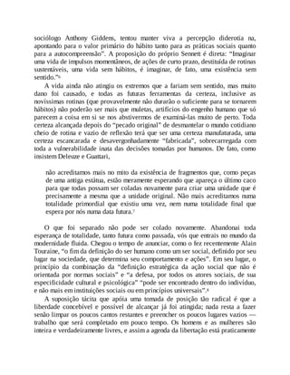 sociólogo Anthony Giddens, tentou manter viva a percepção diderotia na,
apontando para o valor primário do hábito tanto para as práticas sociais quanto
para a autocompreensão”. A proposição do próprio Sennett é direta: “Imaginar
uma vida de impulsos momentâneos, de ações de curto prazo, destituída de rotinas
sustentáveis, uma vida sem hábitos, é imaginar, de fato, uma existência sem
sentido.”6
A vida ainda não atingiu os extremos que a fariam sem sentido, mas muito
dano foi causado, e todas as futuras ferramentas da certeza, inclusive as
novíssimas rotinas (que provavelmente não durarão o suficiente para se tornarem
hábitos) não poderão ser mais que muletas, artifícios do engenho humano que só
parecem a coisa em si se nos abstivermos de examiná-las muito de perto. Toda
certeza alcançada depois do “pecado original” de desmantelar o mundo cotidiano
cheio de rotina e vazio de reflexão terá que ser uma certeza manufaturada, uma
certeza escancarada e desavergonhadamente “fabricada”, sobrecarregada com
toda a vulnerabilidade inata das decisões tomadas por humanos. De fato, como
insistem Deleuze e Guattari,
não acreditamos mais no mito da existência de fragmentos que, como peças
de uma antiga estátua, estão meramente esperando que apareça o último caco
para que todas possam ser coladas novamente para criar uma unidade que é
precisamente a mesma que a unidade original. Não mais acreditamos numa
totalidade primordial que existiu uma vez, nem numa totalidade final que
espera por nós numa data futura.7
O que foi separado não pode ser colado novamente. Abandonai toda
esperança de totalidade, tanto futura como passada, vós que entrais no mundo da
modernidade fluida. Chegou o tempo de anunciar, como o fez recentemente Alain
Touraine, “o fim da definição do ser humano como um ser social, definido por seu
lugar na sociedade, que determina seu comportamento e ações”. Em seu lugar, o
princípio da combinação da “definição estratégica da ação social que não é
orientada por normas sociais” e “a defesa, por todos os atores sociais, de sua
especificidade cultural e psicológica” “pode ser encontrado dentro do indivíduo,
e não mais em instituições sociais ou em princípios universais”.8
A suposição tácita que apóia uma tomada de posição tão radical é que a
liberdade concebível e possível de alcançar já foi atingida; nada resta a fazer
senão limpar os poucos cantos restantes e preencher os poucos lugares vazios —
trabalho que será completado em pouco tempo. Os homens e as mulheres são
inteira e verdadeiramente livres, e assim a agenda da libertação está praticamente
 
