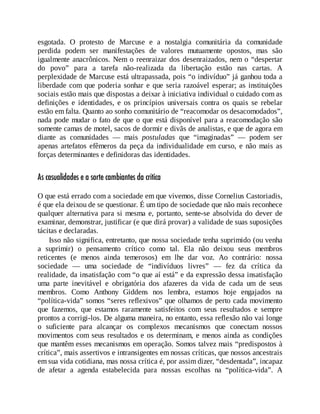 esgotada. O protesto de Marcuse e a nostalgia comunitária da comunidade
perdida podem ser manifestações de valores mutuamente opostos, mas são
igualmente anacrônicos. Nem o reenraizar dos desenraizados, nem o “despertar
do povo” para a tarefa não-realizada da libertação estão nas cartas. A
perplexidade de Marcuse está ultrapassada, pois “o indivíduo” já ganhou toda a
liberdade com que poderia sonhar e que seria razoável esperar; as instituições
sociais estão mais que dispostas a deixar à iniciativa individual o cuidado com as
definições e identidades, e os princípios universais contra os quais se rebelar
estão em falta. Quanto ao sonho comunitário de “reacomodar os desacomodados”,
nada pode mudar o fato de que o que está disponível para a reacomodação são
somente camas de motel, sacos de dormir e divãs de analistas, e que de agora em
diante as comunidades — mais postuladas que “imaginadas” — podem ser
apenas artefatos efêmeros da peça da individualidade em curso, e não mais as
forças determinantes e definidoras das identidades.
As casualidades e a sorte cambiantes da crítica
O que está errado com a sociedade em que vivemos, disse Cornelius Castoriadis,
é que ela deixou de se questionar. É um tipo de sociedade que não mais reconhece
qualquer alternativa para si mesma e, portanto, sente-se absolvida do dever de
examinar, demonstrar, justificar (e que dirá provar) a validade de suas suposições
tácitas e declaradas.
Isso não significa, entretanto, que nossa sociedade tenha suprimido (ou venha
a suprimir) o pensamento crítico como tal. Ela não deixou seus membros
reticentes (e menos ainda temerosos) em lhe dar voz. Ao contrário: nossa
sociedade — uma sociedade de “indivíduos livres” — fez da crítica da
realidade, da insatisfação com “o que aí está” e da expressão dessa insatisfação
uma parte inevitável e obrigatória dos afazeres da vida de cada um de seus
membros. Como Anthony Giddens nos lembra, estamos hoje engajados na
“política-vida” somos “seres reflexivos” que olhamos de perto cada movimento
que fazemos, que estamos raramente satisfeitos com seus resultados e sempre
prontos a corrigi-los. De alguma maneira, no entanto, essa reflexão não vai longe
o suficiente para alcançar os complexos mecanismos que conectam nossos
movimentos com seus resultados e os determinam, e menos ainda as condições
que mantêm esses mecanismos em operação. Somos talvez mais “predispostos à
crítica”, mais assertivos e intransigentes em nossas críticas, que nossos ancestrais
em sua vida cotidiana, mas nossa crítica é, por assim dizer, “desdentada”, incapaz
de afetar a agenda estabelecida para nossas escolhas na “política-vida”. A
 