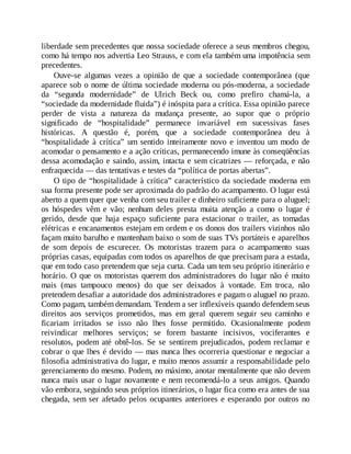 liberdade sem precedentes que nossa sociedade oferece a seus membros chegou,
como há tempo nos advertia Leo Strauss, e com ela também uma impotência sem
precedentes.
Ouve-se algumas vezes a opinião de que a sociedade contemporânea (que
aparece sob o nome de última sociedade moderna ou pós-moderna, a sociedade
da “segunda modernidade” de Ulrich Beck ou, como prefiro chamá-la, a
“sociedade da modernidade fluida”) é inóspita para a crítica. Essa opinião parece
perder de vista a natureza da mudança presente, ao supor que o próprio
significado de “hospitalidade” permanece invariável em sucessivas fases
históricas. A questão é, porém, que a sociedade contemporânea deu à
“hospitalidade à crítica” um sentido inteiramente novo e inventou um modo de
acomodar o pensamento e a ação críticas, permanecendo imune às conseqüências
dessa acomodação e saindo, assim, intacta e sem cicatrizes — reforçada, e não
enfraquecida — das tentativas e testes da “política de portas abertas”.
O tipo de “hospitalidade à crítica” característico da sociedade moderna em
sua forma presente pode ser aproximada do padrão do acampamento. O lugar está
aberto a quem quer que venha com seu trailer e dinheiro suficiente para o aluguel;
os hóspedes vêm e vão; nenhum deles presta muita atenção a como o lugar é
gerido, desde que haja espaço suficiente para estacionar o trailer, as tomadas
elétricas e encanamentos estejam em ordem e os donos dos trailers vizinhos não
façam muito barulho e mantenham baixo o som de suas TVs portáteis e aparelhos
de som depois de escurecer. Os motoristas trazem para o acampamento suas
próprias casas, equipadas com todos os aparelhos de que precisam para a estada,
que em todo caso pretendem que seja curta. Cada um tem seu próprio itinerário e
horário. O que os motoristas querem dos administradores do lugar não é muito
mais (mas tampouco menos) do que ser deixados à vontade. Em troca, não
pretendem desafiar a autoridade dos administradores e pagam o aluguel no prazo.
Como pagam, também demandam. Tendem a ser inflexíveis quando defendem seus
direitos aos serviços prometidos, mas em geral querem seguir seu caminho e
ficariam irritados se isso não lhes fosse permitido. Ocasionalmente podem
reivindicar melhores serviços; se forem bastante incisivos, vociferantes e
resolutos, podem até obtê-los. Se se sentirem prejudicados, podem reclamar e
cobrar o que lhes é devido — mas nunca lhes ocorreria questionar e negociar a
filosofia administrativa do lugar, e muito menos assumir a responsabilidade pelo
gerenciamento do mesmo. Podem, no máximo, anotar mentalmente que não devem
nunca mais usar o lugar novamente e nem recomendá-lo a seus amigos. Quando
vão embora, seguindo seus próprios itinerários, o lugar fica como era antes de sua
chegada, sem ser afetado pelos ocupantes anteriores e esperando por outros no
 