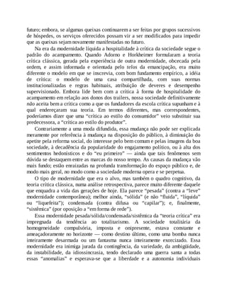 futuro; embora, se algumas queixas continuarem a ser feitas por grupos sucessivos
de hóspedes, os serviços oferecidos possam vir a ser modificados para impedir
que as queixas sejam novamente manifestadas no futuro.
Na era da modernidade líquida a hospitalidade à crítica da sociedade segue o
padrão do acampamento. Quando Adorno e Horkheimer formularam a teoria
crítica clássica, gerada pela experiência de outra modernidade, obcecada pela
ordem, e assim informada e orientada pelo telos da emancipação, era muito
diferente o modelo em que se inscrevia, com bom fundamento empírico, a idéia
de crítica: o modelo de uma casa compartilhada, com suas normas
institucionalizadas e regras habituais, atribuição de deveres e desempenho
supervisionado. Embora lide bem com a crítica à forma de hospitalidade do
acampamento em relação aos donos dos trailers, nossa sociedade definitivamente
não aceita bem a crítica como a que os fundadores da escola crítica supunham e à
qual endereçaram sua teoria. Em termos diferentes, mas correspondentes,
poderíamos dizer que uma “crítica ao estilo do consumidor” veio substituir sua
predecessora, a “crítica ao estilo do produtor”.
Contrariamente a uma moda difundida, essa mudança não pode ser explicada
meramente por referência à mudança na disposição do público, à diminuição do
apetite pela reforma social, do interesse pelo bem comum e pelas imagens da boa
sociedade, à decadência da popularidade do engajamento político, ou à alta dos
sentimentos hedonísticos e do “eu primeiro” — ainda que tais fenômenos sem
dúvida se destaquem entre as marcas do nosso tempo. As causas da mudança vão
mais fundo; estão enraizadas na profunda transformação do espaço público e, de
modo mais geral, no modo como a sociedade moderna opera e se perpetua.
O tipo de modernidade que era o alvo, mas também o quadro cognitivo, da
teoria crítica clássica, numa análise retrospectiva, parece muito diferente daquele
que enquadra a vida das gerações de hoje. Ela parece “pesada” (contra a “leve”
modernidade contemporânea); melhor ainda, “sólida” (e não “fluida”, “líquida”
ou “liquefeita”); condensada (contra difusa ou “capilar”); e, finalmente,
“sistêmica” (por oposição a “em forma de rede”).
Essa modernidade pesada/sólida/condensada/sistêmica da “teoria crítica” era
impregnada da tendência ao totalitarismo. A sociedade totalitária da
homogeneidade compulsória, imposta e onipresente, estava constante e
ameaçadoramente no horizonte — como destino último, como uma bomba nunca
inteiramente desarmada ou um fantasma nunca inteiramente exorcizado. Essa
modernidade era inimiga jurada da contingência, da variedade, da ambigüidade,
da instabilidade, da idiossincrasia, tendo declarado uma guerra santa a todas
essas “anomalias” e esperava-se que a liberdade e a autonomia individuais
 