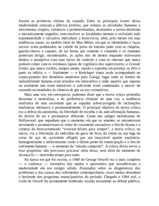fossem as primeiras vítimas da cruzada. Entre os principais ícones dessa
modernidade estavam a fábrica fordista, que reduzia as atividades humanas a
movimentos simples, rotineiros e predeterminados, destinados a serem obediente
e mecanicamente seguidos, sem envolver as faculdades mentais e excluindo toda
espontaneidade e iniciativa individual; a burocracia, afim, pelo menos em suas
tendências inatas, ao modelo ideal de Max Weber, em que as identidades e laços
sociais eram pendurados no cabide da porta da entrada junto com os chapéus,
guarda-chuvas e capotes, de tal forma que somente o comando e os estatutos
poderiam dirigir, incontestados, as ações dos de dentro enquanto estivessem
dentro; o panóptico com suas torres de controle e com os internos que nunca
podiam contar com os eventuais lapsos de vigilância dos supervisores; o Grande
Irmão, que nunca cochila, sempre atento, rápido e expedito em premiar os fiéis e
punir os infiéis; e — finalmente — o Konzlager (mais tarde acompanhado no
contra-panteão dos demônios modernos pelo Gulag), lugar onde os limites da
maleabilidade humana eram testados em laboratório e onde aqueles que suposta
ou realmente não eram maleáveis o suficiente eram condenados a morrer de
exaustão ou mandados às câmaras de gás ou aos crematórios.
Mais uma vez, em retrospecto, podemos dizer que a teoria crítica pretendia
desarmar e neutralizar, e de preferência eliminar de uma vez, a tendência
totalitária de uma sociedade que se supunha sobrecarregada de inclinações
totalitárias intrínseca e permanentemente. O principal objetivo da teoria crítica
era a defesa da autonomia, da liberdade de escolha e da auto-afirmação humanas,
do direito de ser e permanecer diferente. Como nos antigos melodramas de
Hollywood, que supunham que o momento em que os amantes se encontravam
novamente e pronunciavam os votos do casamento assinalava o fim do drama e o
começo do bem-aventurado “viveram felizes para sempre”, a teoria crítica, no
início, via a libertação do indivíduo da garra de ferro da rotina ou sua fuga da
caixa de aço da sociedade afligida por um insaciável apetite totalitário,
homogeneizante e uniformizante como o último ponto da emancipação e o fim do
sofrimento humano — o momento da “missão cumprida”. A crítica devia servir a
esse propósito; não precisava procurar além disso, nem além do momento de
alcançá-lo — nem tinha tempo para tanto.
Na época em que foi escrito, o 1984 de George Orwell era o mais completo
— e canônico — inventário dos medos e apreensões que assombravam a
modernidade em seu estágio sólido. Projetados sobre os diagnósticos dos
problemas e das causas dos sofrimentos contemporâneos, esses medos desenham
o horizonte dos programas emancipatórios do período. Chegado o 1984 real, a
visão de Orwell foi prontamente lembrada, trazida novamente ao debate público,
 