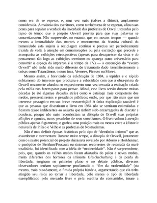 como era de se esperar, e, uma vez mais (talvez a última), amplamente
considerada. A maioria dos escritores, como também era de se esperar, afiou suas
penas para separar a verdade da inverdade das profecias de Orwell, testadas pelo
lapso de tempo que o próprio Orwell previra para que suas palavras se
concretizassem. Não surpreende, no entanto, que em nossos tempos — quando
mesmo a imortalidade dos marcos e monumentos da história cultural da
humanidade está sujeita à reciclagem contínua e precisa ser periodicamente
trazida de volta à atenção em comemorações ou pela excitação que precede e
acompanha as exibições retrospectivas (apenas para desaparecer da vista e do
pensamento tão logo as exibições terminem ou apareça outro aniversário para
consumir o espaço da imprensa e o tempo da TV) — a encenação do “evento
Orwell” não tenha sido muito diferente do tratamento dado intermitentemente a
coisas como Tutancâmon, o ouro inca, Vermeer, Picasso ou Monet.
Mesmo assim, a brevidade da celebração de 1984, a tepidez e o rápido
esfriamento do interesse que produziu e a velocidade com que a obra-prima de
Orwell novamente afundou no esquecimento uma vez cessada a excitação criada
pela mídia nos fazem parar para pensar. Afinal, esse livro serviu durante muitas
décadas (e até algumas décadas atrás) como o catálogo mais competente dos
medos, pressentimentos e pesadelos públicos; então, por que não mais que um
interesse passageiro em sua breve ressurreição? A única explicação razoável é
que as pessoas que discutiram o livro em 1984 não se sentiram estimuladas e
ficaram quase indiferentes ao assunto que tinham sido encarregadas de discutir e
ponderar, porque não mais reconheciam na distopia de Orwell suas próprias
aflições e agonias, ou os pesadelos de seus semelhantes. O livro voltou à atenção
pública apenas fugazmente, e ganhou uma posição mais ou menos entre a Historia
naturalis de Plínio o Velho e as profecias de Nostradamus.
Não é mau definir épocas históricas pelo tipo de “demônios íntimos” que as
assombram e atormentam. Durante muito tempo, a distopia de Orwell, juntamente
com o sinistro potencial do projeto iluminista revelado por Adorno e Horkheimer,
o panóptico de Bentham/Foucault ou sintomas recorrentes de retomada da maré
totalitária, foi identificada com a idéia de “modernidade”. Não é surpreendente,
pois, que, quando os velhos medos foram afastados do palco e novos medos,
muito diferentes dos horrores da iminente Gleichschaltung e da perda da
liberdade, surgiram no primeiro plano e no debate público, diversos
observadores tenham rapidamente proclamado o “fim da modernidade” (ou
mesmo, mais ousadamente, o fim da própria história, argumentando que ela tinha
atingido seu telos ao tornar a liberdade, pelo menos o tipo de liberdade
exemplificado pelo mercado livre e pela escolha do consumidor, imune a
 