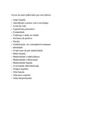 Livros do autor publicados por esta editora:
Amor líquido
Aprendendo a pensar com a sociologia
A arte da vida
Capitalismo parasitário
Comunidade
Confiança e medo na cidade
Em busca da política
Europa
Globalização: As conseqüências humanas
Identidade
O mal-estar da pós-modernidade
Medo líquido
Modernidade e ambivalência
Modernidade e Holocausto
Modernidade líquida
A sociedade individualizada
Tempos líquidos
Vida líquida
Vida para consumo
Vidas desperdiçadas
 