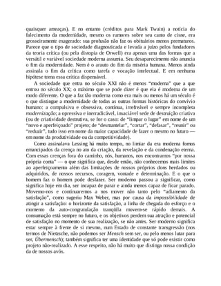 quaisquer ameaças). E no entanto (créditos para Mark Twain) a notícia do
falecimento da modernidade, mesmo os rumores sobre seu canto de cisne, era
grosseiramente exagerado: sua profusão não faz os obituários menos prematuros.
Parece que o tipo de sociedade diagnosticada e levada a juízo pelos fundadores
da teoria crítica (ou pela distopia de Orwell) era apenas uma das formas que a
versátil e variável sociedade moderna assumia. Seu desaparecimento não anuncia
o fim da modernidade. Nem é o arauto do fim da miséria humana. Menos ainda
assinala o fim da crítica como tarefa e vocação intelectual. E em nenhuma
hipótese torna essa crítica dispensável.
A sociedade que entra no século XXI não é menos “moderna” que a que
entrou no século XX; o máximo que se pode dizer é que ela é moderna de um
modo diferente. O que a faz tão moderna como era mais ou menos há um século é
o que distingue a modernidade de todas as outras formas históricas do convívio
humano: a compulsiva e obsessiva, contínua, irrefreável e sempre incompleta
modernização; a opressiva e inerradicável, insaciável sede de destruição criativa
(ou de criatividade destrutiva, se for o caso: de “limpar o lugar” em nome de um
“novo e aperfeiçoado” projeto; de “desmantelar”, “cortar”, “defasar”, “reunir” ou
“reduzir”, tudo isso em nome da maior capacidade de fazer o mesmo no futuro —
em nome da produtividade ou da competitividade).
Como assinalava Lessing há muito tempo, no limiar da era moderna fomos
emancipados da crença no ato da criação, da revelação e da condenação eterna.
Com essas crenças fora do caminho, nós, humanos, nos encontramos “por nossa
própria conta” — o que significa que, desde então, não conhecemos mais limites
ao aperfeiçoamento além das limitações de nossos próprios dons herdados ou
adquiridos, de nossos recursos, coragem, vontade e determinação. E o que o
homem faz o homem pode desfazer. Ser moderno passou a significar, como
significa hoje em dia, ser incapaz de parar e ainda menos capaz de ficar parado.
Movemo-nos e continuaremos a nos mover não tanto pelo “adiamento da
satisfação”, como sugeriu Max Weber, mas por causa da impossibilidade de
atingir a satisfação: o horizonte da satisfação, a linha de chegada do esforço e o
momento da auto-congratulação tranqüila movem-se rápido demais. A
consumação está sempre no futuro, e os objetivos perdem sua atração e potencial
de satisfação no momento de sua realização, se não antes. Ser moderno significa
estar sempre à frente de si mesmo, num Estado de constante transgressão (nos
termos de Nietzsche, não podemos ser Mensch sem ser, ou pelo menos lutar para
ser, Übermensch); também significa ter uma identidade que só pode existir como
projeto não-realizado. A esse respeito, não há muito que distinga nossa condição
da de nossos avós.
 