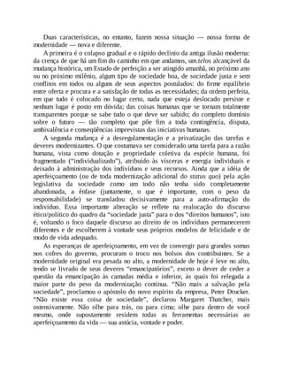 Duas características, no entanto, fazem nossa situação — nossa forma de
modernidade — nova e diferente.
A primeira é o colapso gradual e o rápido declínio da antiga ilusão moderna:
da crença de que há um fim do caminho em que andamos, um telos alcançável da
mudança histórica, um Estado de perfeição a ser atingido amanhã, no próximo ano
ou no próximo milênio, algum tipo de sociedade boa, de sociedade justa e sem
conflitos em todos ou alguns de seus aspectos postulados: do firme equilíbrio
entre oferta e procura e a satisfação de todas as necessidades; da ordem perfeita,
em que tudo é colocado no lugar certo, nada que esteja deslocado persiste e
nenhum lugar é posto em dúvida; das coisas humanas que se tornam totalmente
transparentes porque se sabe tudo o que deve ser sabido; do completo domínio
sobre o futuro — tão completo que põe fim a toda contingência, disputa,
ambivalência e conseqüências imprevistas das iniciativas humanas.
A segunda mudança é a desregulamentação e a privatização das tarefas e
deveres modernizantes. O que costumava ser considerado uma tarefa para a razão
humana, vista como dotação e propriedade coletiva da espécie humana, foi
fragmentado (“individualizado”), atribuído às vísceras e energia individuais e
deixado à administração dos indivíduos e seus recursos. Ainda que a idéia de
aperfeiçoamento (ou de toda modernização adicional do status quo) pela ação
legislativa da sociedade como um todo não tenha sido completamente
abandonada, a ênfase (juntamente, o que é importante, com o peso da
responsabilidade) se transladou decisivamente para a auto-afirmação do
indivíduo. Essa importante alteração se reflete na realocação do discurso
ético/político do quadro da “sociedade justa” para o dos “direitos humanos”, isto
é, voltando o foco daquele discurso ao direito de os indivíduos permanecerem
diferentes e de escolherem à vontade seus próprios modelos de felicidade e de
modo de vida adequado.
As esperanças de aperfeiçoamento, em vez de convergir para grandes somas
nos cofres do governo, procuram o troco nos bolsos dos contribuintes. Se a
modernidade original era pesada no alto, a modernidade de hoje é leve no alto,
tendo se livrado de seus deveres “emancipatórios”, exceto o dever de ceder a
questão da emancipação às camadas média e inferior, às quais foi relegada a
maior parte do peso da modernização contínua. “Não mais a salvação pela
sociedade”, proclamou o apóstolo do novo espírito da empresa, Peter Drucker.
“Não existe essa coisa de sociedade”, declarou Margaret Thatcher, mais
ostensivamente. Não olhe para trás, ou para cima; olhe para dentro de você
mesmo, onde supostamente residem todas as ferramentas necessárias ao
aperfeiçoamento da vida — sua astúcia, vontade e poder.
 