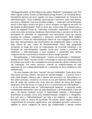 “Risikogesellschaft: auf dem Weg in eine andere Moderne”9 (juntamente com “Ein
Stück eigenes Leben: Frauen im Individualisierung Prozess”, de Elisabeth Beck-
Gernsheim) abriram um novo capítulo em nossa compreensão do “processo de
individualização”. Esses trabalhos apresentaram o processo como uma história
em curso e infindável, com seus distintos estágios — ainda que com um horizonte
móvel e uma lógica errática de giros e curvas abruptos em lugar de um telos ou
um destino predeterminado. Pode-se dizer que, assim como Elias historicizou a
teoria de Sigmund Freud do “indivíduo civilizado” explorando a civilização
como um evento na história (moderna), Beck historicizou a narrativa de Elias do
nascimento do indivíduo ao reapresentar esse nascimento como um aspecto
perpétuo da contínua, compulsiva e obsessiva modernização. Beck também
estabeleceu o retrato da individualização liberta de suas roupagens transitórias,
hoje mais obscurecedoras que clarificadoras da compreensão (antes e acima de
tudo, liberta de suas visões do desenvolvimento linear, uma progressão
assinalada ao longo dos eixos da emancipação, da crescente autonomia e da
liberdade de auto-afirmação), expondo assim para exame a variedade de
tendências à individualização e seus produtos, e permitindo uma melhor
compreensão das características distintivas de seu estágio presente.
Resumidamente, a “individualização” consiste em transformar a “identidade”
humana de um “dado” em uma “tarefa” e encarregar os atores da responsabilidade
de realizar essa tarefa e das conseqüências (assim como dos efeitos colaterais) de
sua realização. Em outras palavras, consiste no estabelecimento de uma
autonomia de jure (independentemente de a autonomia de facto também ter sido
estabelecida).
Os seres humanos não mais “nascem” em suas identidades. Como disse Jean-
Paul Sartre em frase célebre: não basta ter nascido burguês — é preciso viver a
vida como burguês. (Note-se que o mesmo não precisaria ser nem poderia ser
dito sobre príncipes, cavaleiros ou servos da era pré-moderna; nem poderia ser
dito de modo tão resoluto dos ricos nem dos pobres de berço dos tempos
modernos). Precisar tornar-se o que já se é é a característica da vida moderna —
e só da vida moderna (não da “individualização moderna”, a expressão sendo
evidentemente pleonástica; falar da individualização e da modernidade é falar de
uma e da mesma condição social). A modernidade substitui a determinação
heterônoma da posição social pela autodeterminação compulsiva e obrigatória.
Isso vale para a “individualização” por toda a era moderna — para todos os
períodos e todos os setores da sociedade. No entanto, dentro daquela condição
compartilhada há variações significativas, que distinguem gerações sucessivas e
também as várias categorias de atores que compartilham o mesmo cenário
 