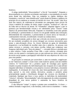 histórico.
A antiga modernidade “desacomodava” a fim de “reacomodar”. Enquanto a
desacomodação era o destino socialmente sancionado, a reacomodação era tarefa
posta diante dos indivíduos. Uma vez rompidas as rígidas molduras dos
estamentos, a tarefa de “auto-identificação” posta diante de homens e mulheres do
princípio da era moderna se resumia ao desafio de viver “de acordo” (não ficar
atrás dos outros), de conformar-se ativamente aos emergentes tipos sociais de
classe e modelos de conduta, de imitar, seguir o padrão, “aculturar-se”, não sair
da linha nem se desviar da norma. Os “estamentos” enquanto lugares a que se
pertencia por hereditariedade vieram a ser substituídos pelas “classes” como
objetivo de pertencimento fabricado. Enquanto os estamentos eram uma questão
de atribuição, o pertencimento às classes era em grande medida uma realização;
diferentemente dos estamentos, o pertencimento às classes devia ser buscado, e
continuamente renovado, reconfirmado e testado na conduta diária.
Retrospectivamente, pode-se dizer que a divisão em classes (ou em gêneros)
foi um resultado secundário do acesso desigual aos recursos necessários para
tornar a auto-afirmação eficaz. As classes diferiam na gama de identidades
disponíveis e na facilidade de escolher entre elas e adotá-las. As pessoas com
menos recursos e, portanto, com menos escolha, tinham que compensar suas
fraquezas individuais pela “força do número” — cerrando fileiras e partindo para
a ação coletiva. Como assinalou Claus Offe, a ação coletiva, orientada pela
classe, era tão natural e corriqueira para os que estavam nos níveis mais baixos
da escala social quanto a perseguição individual de seus objetivos de vida o era
para seus patrões.
As privações se somavam, por assim dizer; e, uma vez somadas, congelavam-
se em “interesses comuns” e eram vistas como tratáveis apenas com um remédio
coletivo. O “coletivismo” foi a primeira opção de estratégia para aqueles
situados na ponta receptora da individualização mas incapazes de se auto-afirmar
enquanto indivíduos se limitados a seus próprios recursos individuais, claramente
inadequados. A orientação de classe dos mais bem-aquinhoados era, por outro
lado, parcial e, em certo sentido, derivativa; assumia o primeiro plano
principalmente quando a distribuição desigual dos recursos era desafiada e
contestada. Qualquer que fosse o caso, porém, os indivíduos da modernidade
“clássica”, deixados “desacomodados” pela decomposição da ordem estamental,
dispunham de seus novos poderes e autonomia na busca frenética da
“reacomodação”.
E não faltavam “camas” à espera e prontas para acomodá-los. A classe —
embora formada e negociável, e não herdada, como eram os estamentos — tendia
 