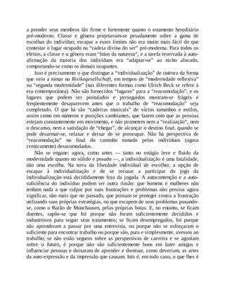 a prender seus membros tão firme e fortemente quanto o estamento hereditário
pré-moderno. Classe e gênero projetavam-se pesadamente sobre a gama de
escolhas do indivíduo; escapar a esses limites não era muito mais fácil do que
contestar o lugar ocupado na “cadeia divina do ser” pré-moderna. Para todos os
efeitos, a classe e o gênero eram “fatos da natureza”, e a tarefa reservada à auto-
afirmação da maioria dos indivíduos era “adaptar-se” ao nicho alocado,
comportando-se como os demais ocupantes.
Isso é precisamente o que distingue a “individualização” de outrora da forma
que veio a tomar na Risikogesellschaft, em tempos de “modernidade reflexiva”
ou “segunda modernidade” (nas diferentes formas como Ulrich Beck se refere à
era contemporânea). Não são fornecidos “lugares” para a “reacomodação”, e os
lugares que podem ser postulados e perseguidos mostram-se frágeis e
freqüentemente desaparecem antes que o trabalho de “reacomodação” seja
completado. O que há são “cadeiras musicais” de vários tamanhos e estilos,
assim como em números e posições cambiantes, que fazem com que as pessoas
estejam constantemente em movimento, e não prometem nem a “realização”, nem
o descanso, nem a satisfação de “chegar”, de alcançar o destino final, quando se
pode desarmar-se, relaxar e deixar de se preocupar. Não há perspectiva de
“reacomodação” no final do caminho tomado pelos indivíduos (agora
cronicamente) desacomodados.
Não se engane: agora, como antes — tanto no estágio leve e fluido da
modernidade quanto no sólido e pesado —, a individualização é uma fatalidade,
não uma escolha. Na terra da liberdade individual de escolher, a opção de
escapar à individualização e de se recusar a participar do jogo da
individualização está decididamente fora da jogada. A autocontenção e a auto-
suficiência do indivíduo podem ser outra ilusão: que homens e mulheres não
tenham nada a que culpar por suas frustrações e problemas não precisa agora
significar, não mais que no passado, que possam se proteger contra a frustração
utilizando suas próprias estratégias, ou que escapem de seus problemas puxando-
se, como o Barão de Munchausen, pelas próprias botas. E, no entanto, se ficam
doentes, supõe-se que foi porque não foram suficientemente decididos e
industriosos para seguir seus tratamentos; se ficam desempregados, foi porque
não aprenderam a passar por uma entrevista, ou porque não se esforçaram o
suficiente para encontrar trabalho ou porque são, pura e simplesmente, avessos ao
trabalho; se não estão seguros sobre as perspectivas de carreira e se agoniam
sobre o futuro, é porque não são suficientemente bons em fazer amigos e
influenciar pessoas e deixaram de aprender e dominar, como deveriam, as artes
da auto-expressão e da impressão que causam. Isto é, em todo caso, o que lhes é
 