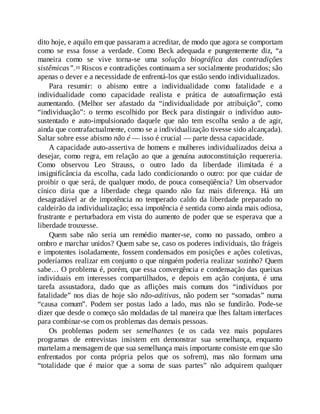 dito hoje, e aquilo em que passaram a acreditar, de modo que agora se comportam
como se essa fosse a verdade. Como Beck adequada e pungentemente diz, “a
maneira como se vive torna-se uma solução biográfica das contradições
sistêmicas”.10 Riscos e contradições continuam a ser socialmente produzidos; são
apenas o dever e a necessidade de enfrentá-los que estão sendo individualizados.
Para resumir: o abismo entre a individualidade como fatalidade e a
individualidade como capacidade realista e prática de autoafirmação está
aumentando. (Melhor ser afastado da “individualidade por atribuição”, como
“individuação”: o termo escolhido por Beck para distinguir o indivíduo auto-
sustentado e auto-impulsionado daquele que não tem escolha senão a de agir,
ainda que contrafactualmente, como se a individualização tivesse sido alcançada).
Saltar sobre esse abismo não é — isso é crucial — parte dessa capacidade.
A capacidade auto-assertiva de homens e mulheres individualizados deixa a
desejar, como regra, em relação ao que a genuína autoconstituição requereria.
Como observou Leo Strauss, o outro lado da liberdade ilimitada é a
insignificância da escolha, cada lado condicionando o outro: por que cuidar de
proibir o que será, de qualquer modo, de pouca conseqüência? Um observador
cínico diria que a liberdade chega quando não faz mais diferença. Há um
desagradável ar de impotência no temperado caldo da liberdade preparado no
caldeirão da individualização; essa impotência é sentida como ainda mais odiosa,
frustrante e perturbadora em vista do aumento de poder que se esperava que a
liberdade trouxesse.
Quem sabe não seria um remédio manter-se, como no passado, ombro a
ombro e marchar unidos? Quem sabe se, caso os poderes individuais, tão frágeis
e impotentes isoladamente, fossem condensados em posições e ações coletivas,
poderíamos realizar em conjunto o que ninguém poderia realizar sozinho? Quem
sabe… O problema é, porém, que essa convergência e condensação das queixas
individuais em interesses compartilhados, e depois em ação conjunta, é uma
tarefa assustadora, dado que as aflições mais comuns dos “indivíduos por
fatalidade” nos dias de hoje são não-aditivas, não podem ser “somadas” numa
“causa comum”. Podem ser postas lado a lado, mas não se fundirão. Pode-se
dizer que desde o começo são moldadas de tal maneira que lhes faltam interfaces
para combinar-se com os problemas das demais pessoas.
Os problemas podem ser semelhantes (e os cada vez mais populares
programas de entrevistas insistem em demonstrar sua semelhança, enquanto
martelam a mensagem de que sua semelhança mais importante consiste em que são
enfrentados por conta própria pelos que os sofrem), mas não formam uma
“totalidade que é maior que a soma de suas partes” não adquirem qualquer
 