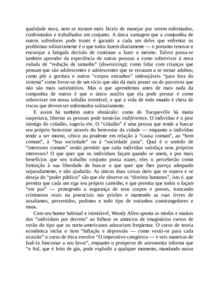 qualidade nova, nem se tornam mais fáceis de manejar por serem enfrentados,
confrontados e trabalhados em conjunto. A única vantagem que a companhia de
outros sofredores pode trazer é garantir a cada um deles que enfrentar os
problemas solitariamente é o que todos fazem diariamente — e portanto renovar e
encorajar a fatigada decisão de continuar a fazer o mesmo. Talvez possa-se
também aprender da experiência de outras pessoas a como sobreviver à nova
rodada de “redução de tamanho” (downsizing); como lidar com crianças que
pensam que são adolescentes e adolescentes que se recusam a se tornar adultos;
como pôr a gordura e outros “corpos estranhos” indesejáveis “para fora do
sistema” como livrar-se de um vício que não dá mais prazer ou de parceiros que
não são mais satisfatórios. Mas o que aprendemos antes de mais nada da
companhia de outros é que o único auxílio que ela pode prestar é como
sobreviver em nossa solidão irremível, e que a vida de todo mundo é cheia de
riscos que devem ser enfrentados solitariamente.
E assim há também outro obstáculo: como de Tocqueville há muito
suspeitava, libertar as pessoas pode torná-las indiferentes. O indivíduo é o pior
inimigo do cidadão, sugeriu ele. O “cidadão” é uma pessoa que tende a buscar
seu próprio bem-estar através do bem-estar da cidade — enquanto o indivíduo
tende a ser morno, cético ou prudente em relação à “causa comum”, ao “bem
comum”, à “boa sociedade” ou à “sociedade justa”. Qual é o sentido de
“interesses comuns” senão permitir que cada indivíduo satisfaça seus próprios
interesses? O que quer que os indivíduos façam quando se unem, e por mais
benefícios que seu trabalho conjunto possa trazer, eles o perceberão como
limitação à sua liberdade de buscar o que quer que lhes pareça adequado
separadamente, e não ajudarão. As únicas duas coisas úteis que se espera e se
deseja do “poder público” são que ele observe os “direitos humanos”, isto é, que
permita que cada um siga seu próprio caminho, e que permita que todos o façam
“em paz” — protegendo a segurança de seus corpos e posses, trancando
criminosos reais ou potenciais nas prisões e mantendo as ruas livres de
assaltantes, pervertidos, pedintes e todo tipo de estranhos constrangedores e
maus.
Com seu humor habitual e inimitável, Woody Allen aponta as modas e manias
dos “indivíduos por decreto” ao folhear os anúncios de imaginários cursos de
verão do tipo que os norte-americanos adorariam freqüentar. O curso de teoria
econômica inclui o item “Inflação e depressão — como vestir-se para cada
ocasião” o curso de ética envolve “O imperativo categórico — e seis maneiras de
fazê-lo funcionar a seu favor”, enquanto o prospecto de astronomia informa que
“o Sol, que é feito de gás, pode explodir a qualquer momento, mandando nosso
 