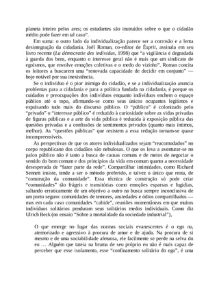 planeta inteiro pelos ares; os estudantes são instruídos sobre o que o cidadão
médio pode fazer em tal caso”.
Em suma: o outro lado da individualização parece ser a corrosão e a lenta
desintegração da cidadania. Joël Roman, co-editor de Ésprit, assinala em seu
livro recente (La démocratie des individus, 1998) que “a vigilância é degradada
à guarda dos bens, enquanto o interesse geral não é mais que um sindicato de
egoísmos, que envolve emoções coletivas e o medo do vizinho”. Roman concita
os leitores a buscarem uma “renovada capacidade de decidir em conjunto” —
hoje notável por sua inexistência.
Se o indivíduo é o pior inimigo do cidadão, e se a individualização anuncia
problemas para a cidadania e para a política fundada na cidadania, é porque os
cuidados e preocupações dos indivíduos enquanto indivíduos enchem o espaço
público até o topo, afirmando-se como seus únicos ocupantes legítimos e
expulsando tudo mais do discurso público. O “público” é colonizado pelo
“privado” o “interesse público” é reduzido à curiosidade sobre as vidas privadas
de figuras públicas e a arte da vida pública é reduzida à exposição pública das
questões privadas e a confissões de sentimentos privados (quanto mais íntimos,
melhor). As “questões públicas” que resistem a essa redução tornam-se quase
incompreensíveis.
As perspectivas de que os atores individualizados sejam “reacomodados” no
corpo republicano dos cidadãos são nebulosas. O que os leva a aventurar-se no
palco público não é tanto a busca de causas comuns e de meios de negociar o
sentido do bem comum e dos princípios da vida em comum quanto a necessidade
desesperada de “fazer parte da rede”. Compartilhar intimidades, como Richard
Sennett insiste, tende a ser o método preferido, e talvez o único que resta, de
“construção da comunidade”. Essa técnica de construção só pode criar
“comunidades” tão frágeis e transitórias como emoções esparsas e fugidias,
saltando erraticamente de um objetivo a outro na busca sempre inconclusiva de
um porto seguro: comunidades de temores, ansiedades e ódios compartilhados —
mas em cada caso comunidades “cabide”, reuniões momentâneas em que muitos
indivíduos solitários penduram seus solitários medos individuais. Como diz
Ulrich Beck (no ensaio “Sobre a mortalidade da sociedade industrial”),
O que emerge no lugar das normas sociais evanescentes é o ego nu,
atemorizado e agressivo à procura de amor e de ajuda. Na procura de si
mesmo e de uma sociabilidade afetuosa, ele facilmente se perde na selva do
eu … Alguém que tateia na bruma de seu próprio eu não é mais capaz de
perceber que esse isolamento, esse “confinamento solitário do ego”, é uma
 