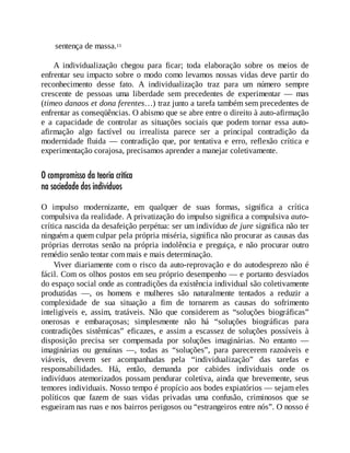 sentença de massa.11
A individualização chegou para ficar; toda elaboração sobre os meios de
enfrentar seu impacto sobre o modo como levamos nossas vidas deve partir do
reconhecimento desse fato. A individualização traz para um número sempre
crescente de pessoas uma liberdade sem precedentes de experimentar — mas
(timeo danaos et dona ferentes…) traz junto a tarefa também sem precedentes de
enfrentar as conseqüências. O abismo que se abre entre o direito à auto-afirmação
e a capacidade de controlar as situações sociais que podem tornar essa auto-
afirmação algo factível ou irrealista parece ser a principal contradição da
modernidade fluida — contradição que, por tentativa e erro, reflexão crítica e
experimentação corajosa, precisamos aprender a manejar coletivamente.
O compromisso da teoria crítica
na sociedade dos indivíduos
O impulso modernizante, em qualquer de suas formas, significa a crítica
compulsiva da realidade. A privatização do impulso significa a compulsiva auto-
crítica nascida da desafeição perpétua: ser um indivíduo de jure significa não ter
ninguém a quem culpar pela própria miséria, significa não procurar as causas das
próprias derrotas senão na própria indolência e preguiça, e não procurar outro
remédio senão tentar com mais e mais determinação.
Viver diariamente com o risco da auto-reprovação e do autodesprezo não é
fácil. Com os olhos postos em seu próprio desempenho — e portanto desviados
do espaço social onde as contradições da existência individual são coletivamente
produzidas —, os homens e mulheres são naturalmente tentados a reduzir a
complexidade de sua situação a fim de tornarem as causas do sofrimento
inteligíveis e, assim, tratáveis. Não que considerem as “soluções biográficas”
onerosas e embaraçosas; simplesmente não há “soluções biográficas para
contradições sistêmicas” eficazes, e assim a escassez de soluções possíveis à
disposição precisa ser compensada por soluções imaginárias. No entanto —
imaginárias ou genuínas —, todas as “soluções”, para parecerem razoáveis e
viáveis, devem ser acompanhadas pela “individualização” das tarefas e
responsabilidades. Há, então, demanda por cabides individuais onde os
indivíduos atemorizados possam pendurar coletiva, ainda que brevemente, seus
temores individuais. Nosso tempo é propício aos bodes expiatórios — sejam eles
políticos que fazem de suas vidas privadas uma confusão, criminosos que se
esgueiram nas ruas e nos bairros perigosos ou “estrangeiros entre nós”. O nosso é
 